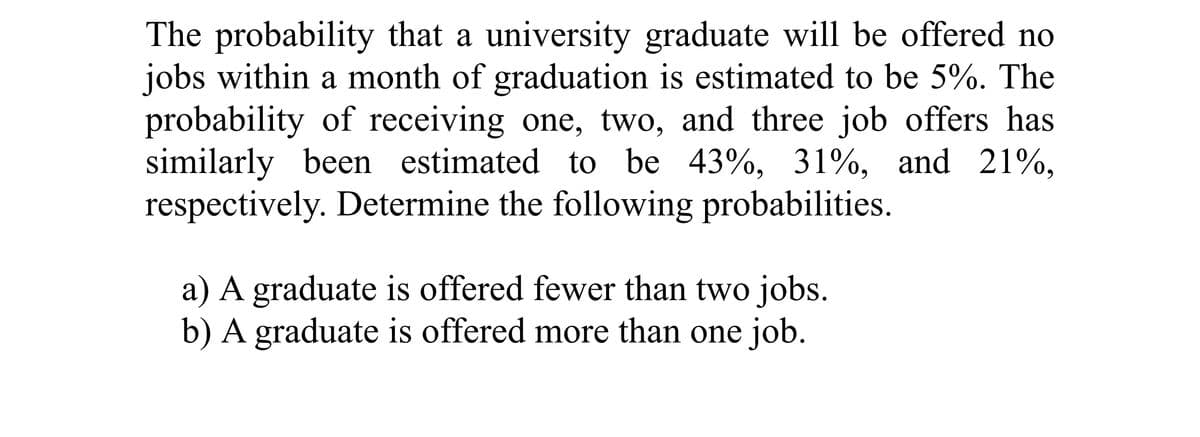 The probability that a university graduate will be offered no
jobs within a month of graduation is estimated to be 5%. The
probability of receiving one, two, and three job offers has
similarly been estimated to be 43%, 31%, and 21%,
respectively. Determine the following probabilities.
a) A graduate is offered fewer than two jobs.
b) A graduate is offered more than one job.