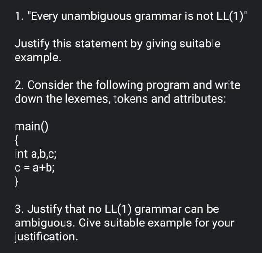 1. "Every unambiguous grammar is not LL(1)"
Justify this statement by giving suitable
example.
2. Consider the following program and write
down the lexemes, tokens and attributes:
main()
{
int a,b,c;
C = a+b;
}
3. Justify that no LL(1) grammar can be
ambiguous. Give suitable example for your
justification.
