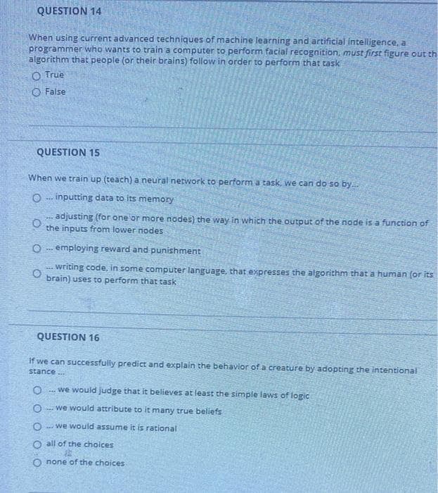 QUESTION 14
When using current advanced techniques of machine learning and artificial intelligence, a
programmer who wants to train a computer to perform facial recognition, must first figure out th
algorithm that people (or their brains) follow in order to perform that task
O True
O False
QUESTION 15
When we train up (teach) a neural network to perform a task, we can do so by.
O .. inputting data to its memory
adjusting (for one or more nodes) the way in which the output of the node is a function of
the inputs from lower nodes
O -- employing reward and punishment
.. writing code, in some computer language, that expresses the algorithm that a human (or its
brain) uses to perform that task
QUESTION 16
If we can successfully predict and explain the behavior of a creature by adopting the intentional
stance.
. we would judge that it believes at least the simple laws of logic
we would attribute to it many true beliefs
we would assume it is rational
O all of the choices
O none of the choices
