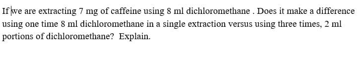 If we are extracting 7 mg of caffeine using 8 ml dichloromethane . Does it make a difference
using one time 8 ml dichloromethane in a single extraction versus using three times, 2 ml
portions of dichloromethane? Explain.
