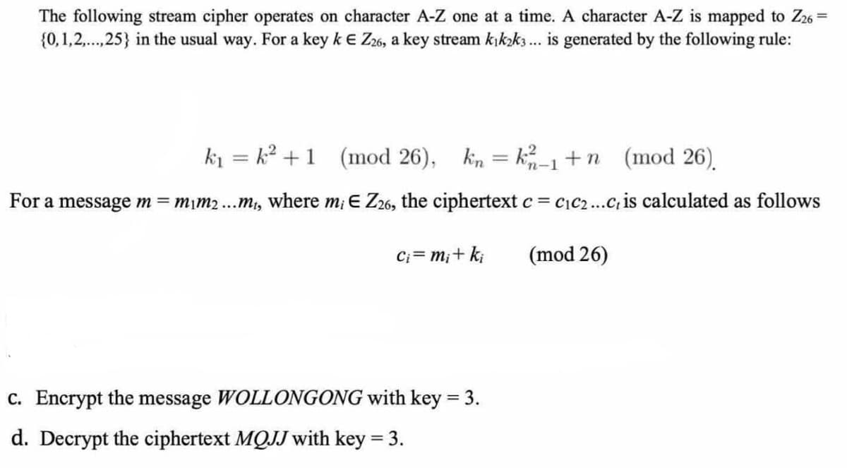 The following stream cipher operates on character A-Z one at a time. A character A-Z is mapped to Z26 =
{0,1,2,.,25} in the usual way. For a key k e Z26, a key stream kıkzk3 .. is generated by the following rule:
ki = k? +1 (mod 26), kin = k-1+n (mod 26).
'n-1
For a message m mim2...m,, where m; E Z26, the ciphertext c = c\C2...C, is calculated as follows
Ci= m;+ k;
(mod 26)
c. Encrypt the message WOLLONGONG with key = 3.
%3D
d. Decrypt the ciphertext MQJJ with key = 3.
%3D
