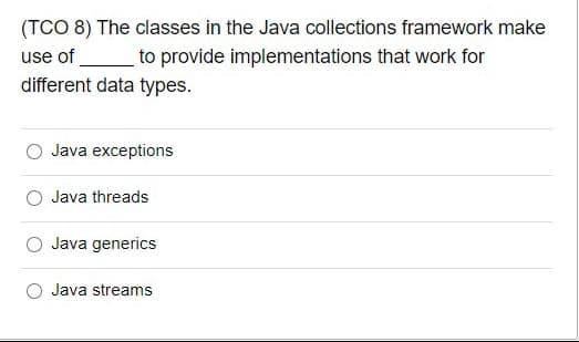 (TCO 8) The classes in the Java collections framework make
use of
to provide implementations that work for
different data types.
Java exceptions
Java threads
Java generics
Java streams
