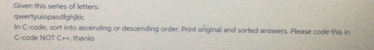 Given this series of letters:
qwertyuiopasdfghjklc
In C-code, sort into ascending or descending order. Print original and sorted answers. Please code this in
C-code NOT C++, thanks
