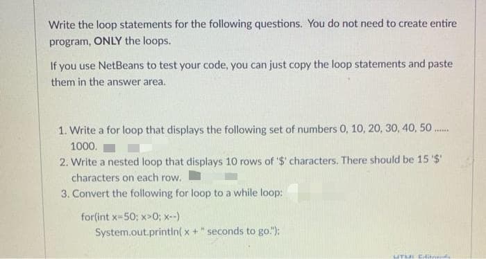 Write the loop statements for the following questions. You do not need to create entire
program, ONLY the loops.
If you use NetBeans to test your code, you can just copy the loop statements and paste
them in the answer area.
1. Write a for loop that displays the following set of numbers 0, 10, 20, 30, 40, 50.
1000.
2. Write a nested loop that displays 10 rows of '$' characters. There should be 15 '$'
characters on each row.
3. Convert the following for loop to a while loop:
for(int x-50; x>0; x-)
System.out.printin( x + " seconds to go."):
UT CHit
