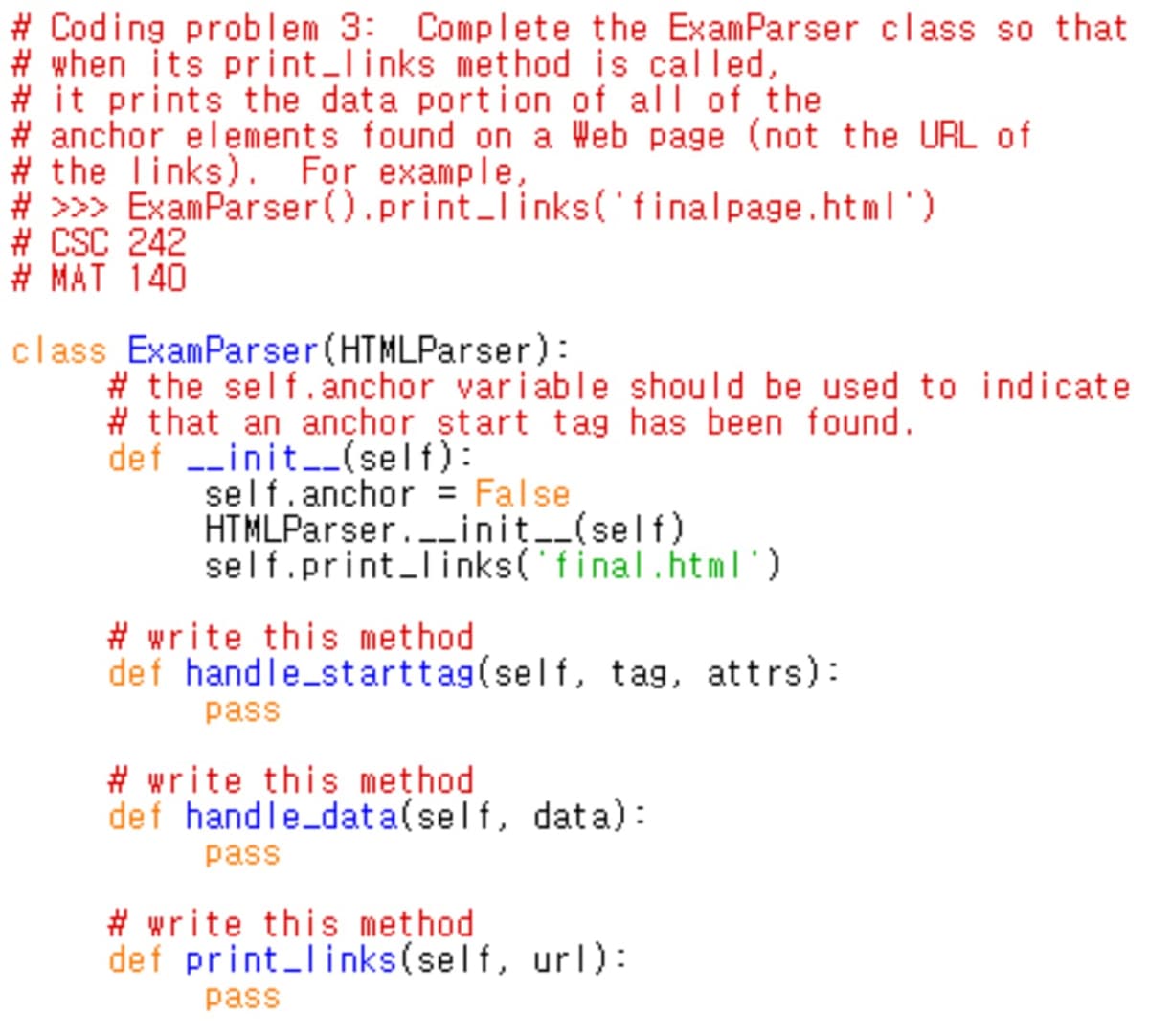 # Coding problem 3: Complete the ExamParser class so that
# when its print_links method is called,
# it prints the data portion of all of the
# anchor elements found on a Web page (not the URL of
# the links). For example,
# >>> ExamParser().print_I inks('finalpage.html')
# CSC 242
# MAT 140
class ExamParser(HTMLParser):
# the self.anchor variable should be used to indicate
# that an ançhor start tag has been found.
def --init-_(self):
self.anchor = False
HTMLParser.._init__(self)
self.print_Iinks('final.html')
# write this method
def handle_starttag(self, tag, attrs):
pass
# write this method
def handle_data(self, data):
pass
# write this method
def print_links(self, url):
pass
