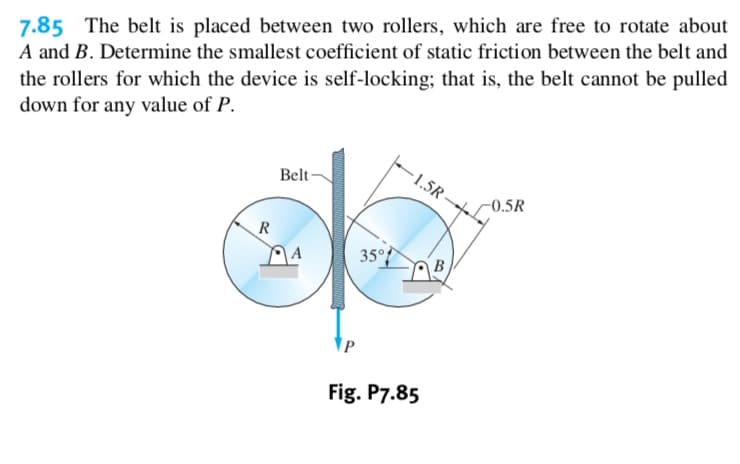 7.85 The belt is placed between two rollers, which are free to rotate about
A and B. Determine the smallest coefficient of static friction between the belt and
the rollers for which the device is self-locking; that is, the belt cannot be pulled
down for any value of P
1.5R-+
Belt
-0.5R
R
350
B
Fig. P7.85

