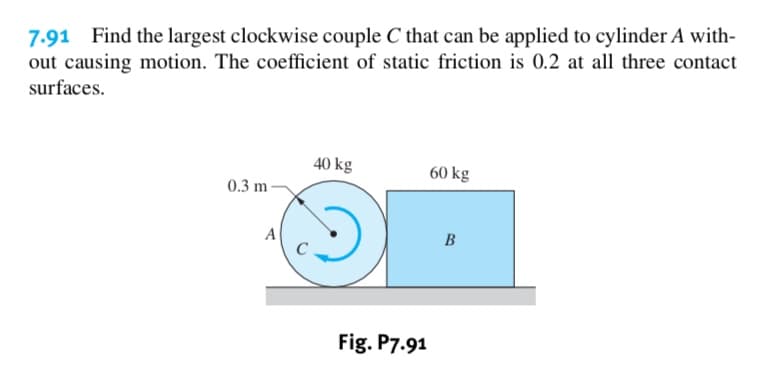 7.91 Find the largest clockwise couple C that can be applied to cylinder A with
out causing motion. The coefficient of static friction is 0.2 at all three contact
surfaces
40 kg
60 kg
0.3 m
A
B
Fig. P7.91
