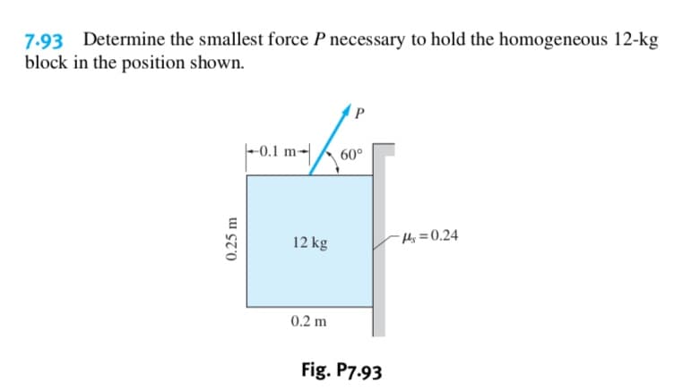 7.93 Determine the smallest force P necessary to hold the homogeneous 12-kg
block in the position shown.
P
-0.1 m
60°
14s= 0.24
12 kg
0.2 m
Fig. P7.93
0.25 m

