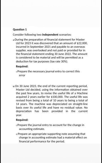 Question 1
Consider following two independent scenarios:
» During the preparation of financial statement for Master
Ltd for 2023 it was discovered that an amount of $22,000,
incurred in September 2021 and payable to an overseas
supplier, was overlooked and not paid or provided for in
the financial statement ending 30 June 2022. The amount
is considered to be material and will be permitted as a
deduction for tax purposes (tax rate 30%).
Required:
a Prepare the necessary journal entry to correct this
error
On 30 June 2023, the end of the current reporting period,
Master Ltd decided, using the information obtained over
the past few years, to revise the useful life of a Machine
acquired 2 years earlier for $100,000. The useful life was
revised from being a total of 10 years to being a total of
14 years. The machine was depreciated on straight-line
basis over its useful life and have no residual value. No
depreciation has been provided in the current
year.
Required:
Prepare the journal entry to account for the change in
accounting estimate.
Prepare an appropriate supporting note assuming that
change in accounting estimate had a material effect on
financial performance for the period.
