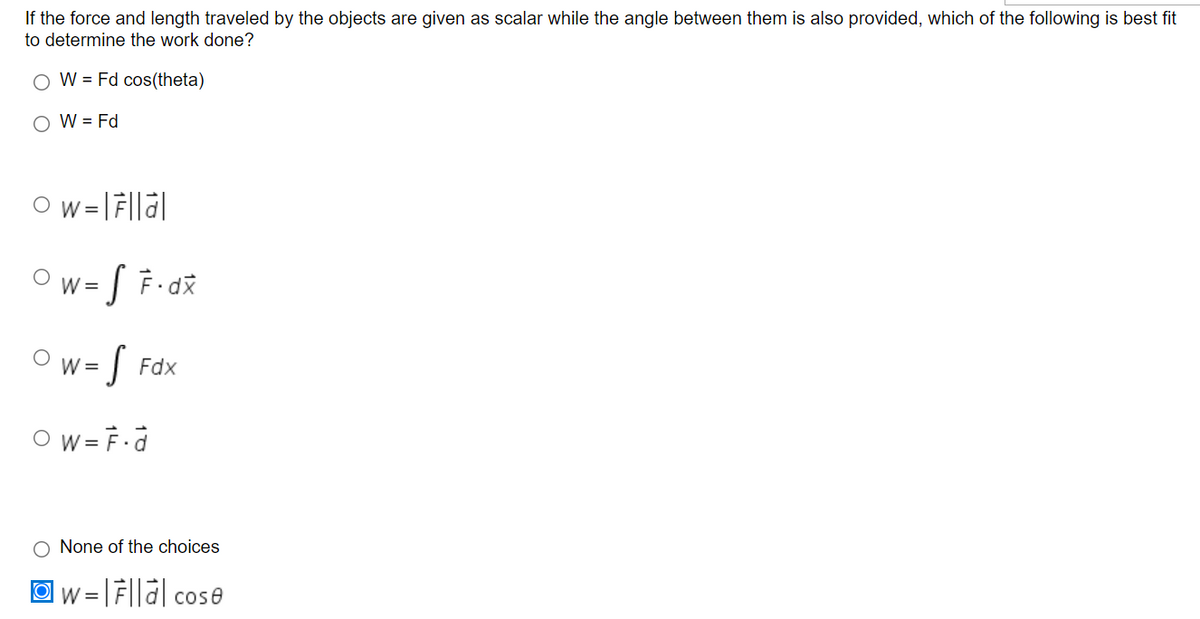 If the force and length traveled by the objects are given as scalar while the angle between them is also provided, which of the following is best fit
to determine the work done?
O W = Fd cos(theta)
O W = Fd
Ow= [ F-dž
W =
Ow= [
Fdx
O w = F.d
O None of the choices
= | F||a| cose
