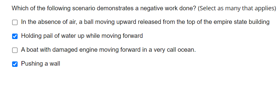 Which of the following scenario demonstrates a negative work done? (Select as many that applies)
O In the absence of air, a ball moving upward released from the top of the empire state building
Holding pail of water up while moving forward
O A boat with damaged engine moving forward in a very call ocean.
Pushing a wall
