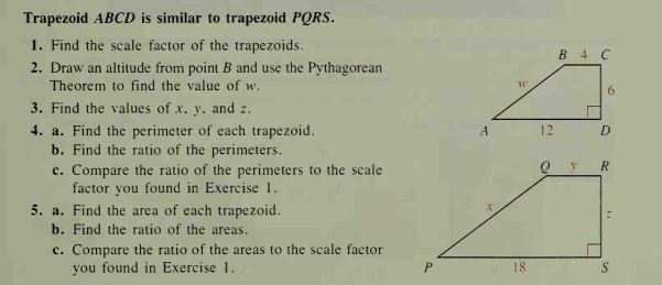 Trapezoid ABCD is similar to trapezoid PQRS.
1. Find the scale factor of the trapezoids.
В 4 С
2. Draw an altitude from point B and use the Pythagorean
Theorem to find the value of w.
6.
3. Find the values of x. V. and :.
4. a. Find the perimeter of each trapezoid.
b. Find the ratio of the perimeters.
c. Compare the ratio of the perimeters to the scale
factor you found in Exercise 1.
A
12
R.
5. a. Find the area of each trapezoid.
b. Find the ratio of the areas.
c. Compare the ratio of the areas to the scale factor
you found in Exercise 1.
18
