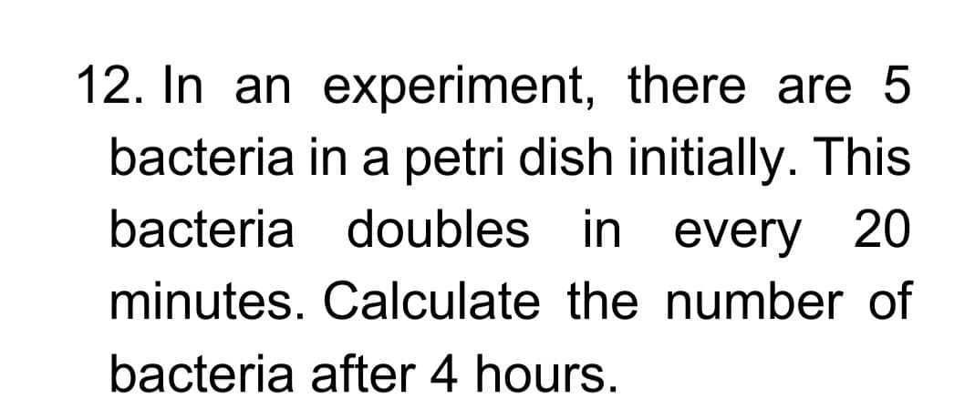 12. In an experiment, there are 5
bacteria in a petri dish initially. This
bacteria doubles in every 20
minutes. Calculate the number of
bacteria after 4 hours.
