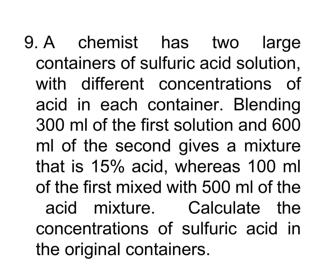 9. A
containers of sulfuric acid solution,
chemist
has
two
large
with different concentrations of
acid in each container. Blending
300 ml of the first solution and 600
ml of the second gives a mixture
that is 15% acid, whereas 100 ml
of the first mixed with 500 ml of the
acid mixture.
Calculate the
concentrations of sulfuric acid in
the original containers.
