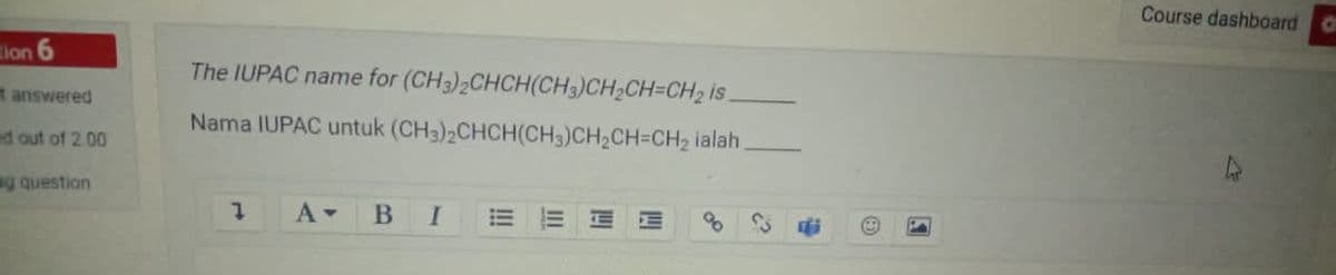 Course dashboard
tion 6
The IUPAC name for (CH3)2CHCH(CH3)CH2CH=CH2 is
answered
Nama IUPAC untuk (CH3)2CHCH(CH3)CH2CH=CH2 ialah.
ed out of 2.00
sg question
1.
