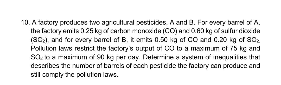 10. A factory produces two agricultural pesticides, A and B. For every barrel of A,
the factory emits 0.25 kg of carbon monoxide (CO) and 0.60 kg of sulfur dioxide
(SO2), and for every barrel of B, it emits 0.50 kg of CO and 0.20 kg of SO2.
Pollution laws restrict the factory's output of CO to a maximum of 75 kg and
SO2 to a maximum of 90 kg per day. Determine a system of inequalities that
describes the number of barrels of each pesticide the factory can produce and
still comply the pollution laws.
