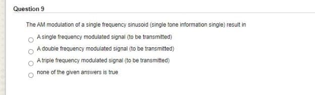 Question 9
The AM modulation of a single frequency sinusoid (single tone information single) result in
A single frequency modulated signal (to be transmitted)
A double frequency modulated signal (to be transmitted)
A triple frequency modulated signal (to be transmitted)
none of the given answers is true
