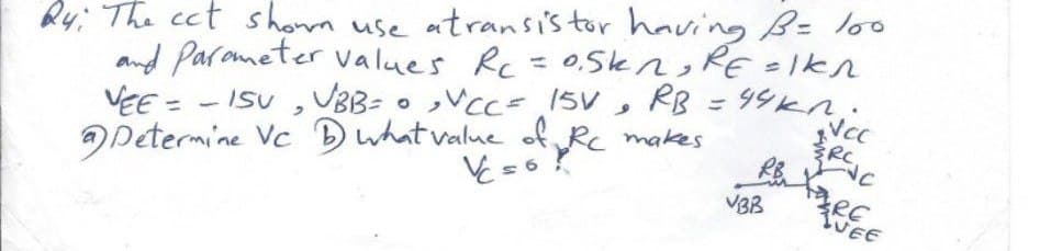 24: The cct show use atransistor having B = 100
and Parameter values Rc = 0.5kn, RE=IKn
VEE= - ISU VBB= • VCC= 15V,
Determine Vc
RB = 49kn.
what value of Rc makes
Vc=6
RB
VBB
ERCAC
RE
TUEE