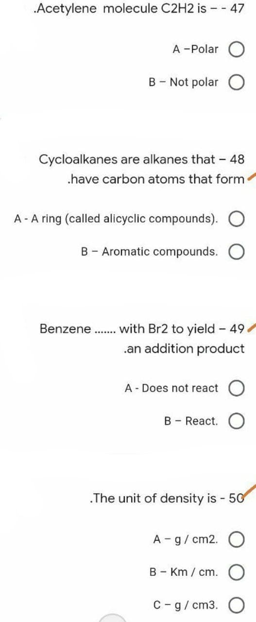 .Acetylene molecule C2H2 is - - 47
A -Polar O
B - Not polar
Cycloalkanes are alkanes that - 48
.have carbon atoms that form
A- A ring (called alicyclic compounds). O
B - Aromatic compounds.
with Br2 to yield - 49
.an addition product
A Does not react
B - React.
.The unit of density is - 50
A - g/cm2.
BKm/ cm.
C - g/cm3.
Benzene
*********