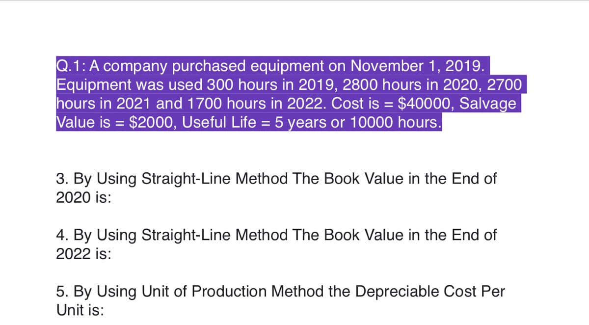 Q.1: A company purchased equipment on November 1, 2019.
Equipment was used 300 hours in 2019, 2800 hours in 2020, 2700
hours in 2021 and 1700 hours in 2022. Cost is = $40000, Salvage
Value is = $2000, Useful Life = 5 years or 10000 hours.
%3D
3. By Using Straight-Line Method The Book Value in the End of
2020 is:
4. By Using Straight-Line Method The Book Value in the End of
2022 is:
5. By Using Unit of Production Method the Depreciable Cost Per
Unit is:
