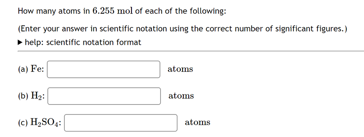 How many atoms in 6.255 mol of each of the following:
(Enter your answer in scientific notation using the correct number of significant figures.)
• help: scientific notation format
(a) Fe:
atoms
(b) H2:
atoms
(c) H2SO4:
atoms
