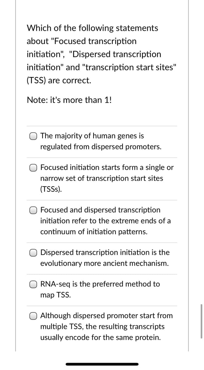 Which of the following statements
about "Focused transcription
initiation", "Dispersed transcription
initiation" and "transcription start sites"
(TSS) are correct.
Note: it's more than 1!
The majority of human genes is
regulated from dispersed promoters.
Focused initiation starts form a single or
narrow set of transcription start sites
(TSSS).
Focused and dispersed transcription
initiation refer to the extreme ends of a
continuum of initiation patterns.
O Dispersed transcription initiation is the
evolutionary more ancient mechanism.
RNA-seq is the preferred method to
map TSS.
Although dispersed promoter start from
multiple TSS, the resulting transcripts
usually encode for the same protein.
