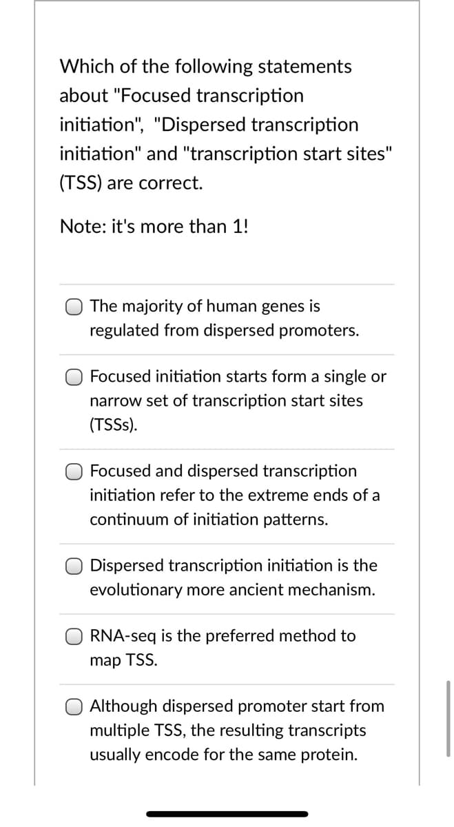 Which of the following statements
about "Focused transcription
initiation", "Dispersed transcription
initiation" and "transcription start sites"
(TSS) are correct.
Note: it's more than 1!
The majority of human genes is
regulated from dispersed promoters.
Focused initiation starts form a single or
narrow set of transcription start sites
(TSSS).
Focused and dispersed transcription
initiation refer to the extreme ends of a
continuum of initiation patterns.
Dispersed transcription initiation is the
evolutionary more ancient mechanism.
RNA-seq is the preferred method to
map TSS.
Although dispersed promoter start from
multiple TSS, the resulting transcripts
usually encode for the same protein.
