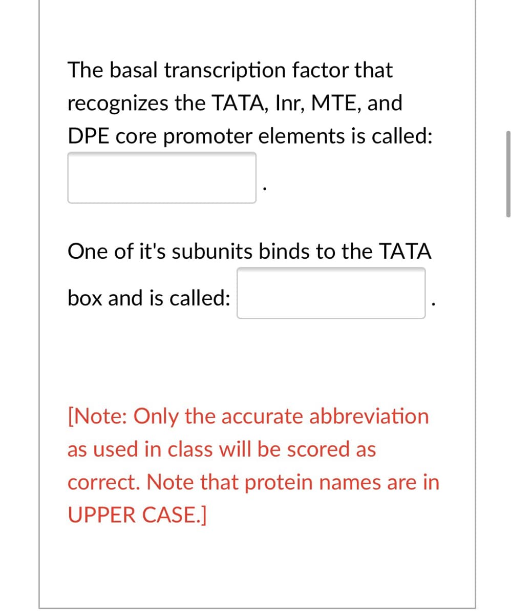The basal transcription factor that
recognizes the TATA, Inr, MTE, and
DPE core promoter elements is called:
One of it's subunits binds to the TATA
box and is called:
[Note: Only the accurate abbreviation
as used in class will be scored as
correct. Note that protein names are in
UPPER CASE.]
