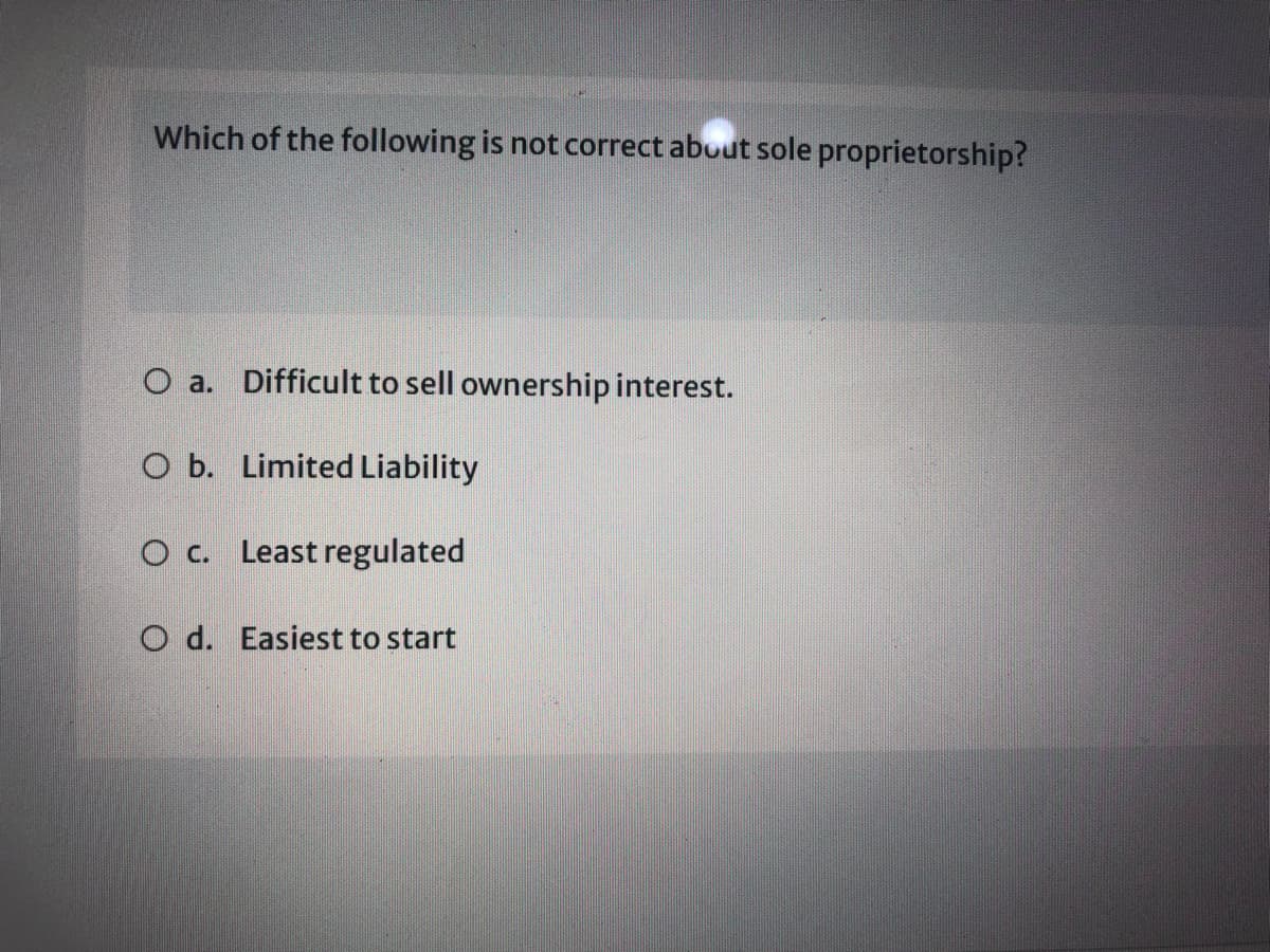 Which of the following is not correct about sole proprietorship?
O a. Difficult to sell ownership interest.
O b. Limited Liability
O c. Least regulated
O d. Easiest to start
