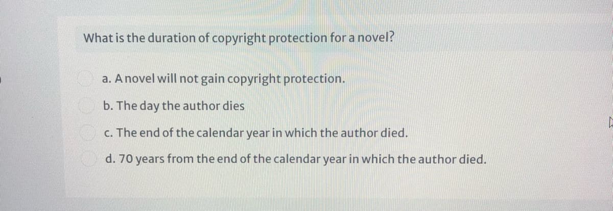 What is the duration of copyright protection for a novel?
a. A novel will not gain copyright protection.
b. The day the author dies
c. The end of the calendar year in which the author died.
d. 70 years from the end of the calendar year in which the author died.
