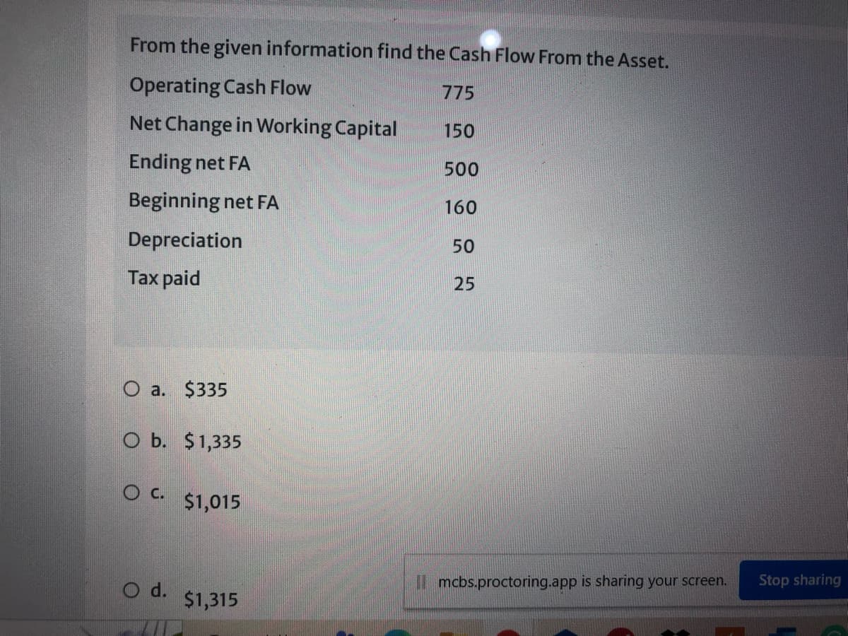 From the given information find the Cash Flow From the Asset.
Operating Cash Flow
775
Net Change in Working Capital
150
Ending net FA
500
Beginning net FA
160
Depreciation
50
Таx paid
25
O a. $335
O b. $1,335
O c.
$1,015
O d.
mcbs.proctoring.app is sharing your screen.
Stop sharing
$1,315
