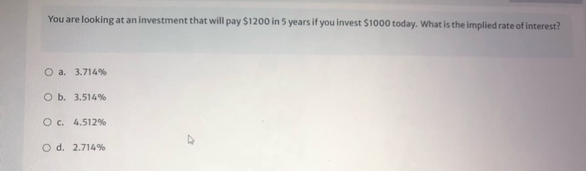 You are looking at an investment that will pay $1200 in 5 years if you invest $1000 today. What is the implied rate of interest?
O a. 3.714%
O b. 3.514%
O c. 4.512%
O d. 2.714%