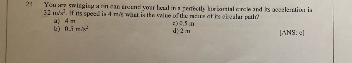 24.
You are swinging a tin can around your head in a perfectly horizontal circle and its acceleration is
32 m/s. If its speed is 4 m/s what is the value of the radius of its circular path?
a) 4 m
b) 0.5 m/s?
c) 0.5 m
d) 2 m
[ANS: c]
