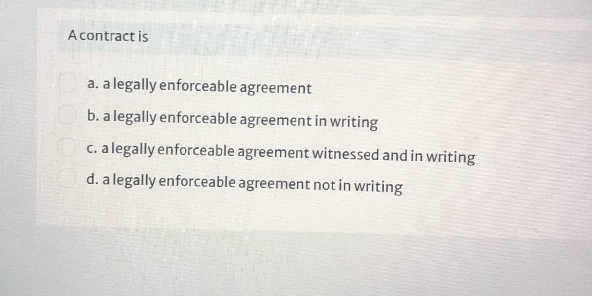 A contract is
O a. a legally enforceable agreement
b. a legally enforceable agreement in writing
c. a legally enforceable agreement witnessed and in writing
d. a legally enforceable agreement not in writing
