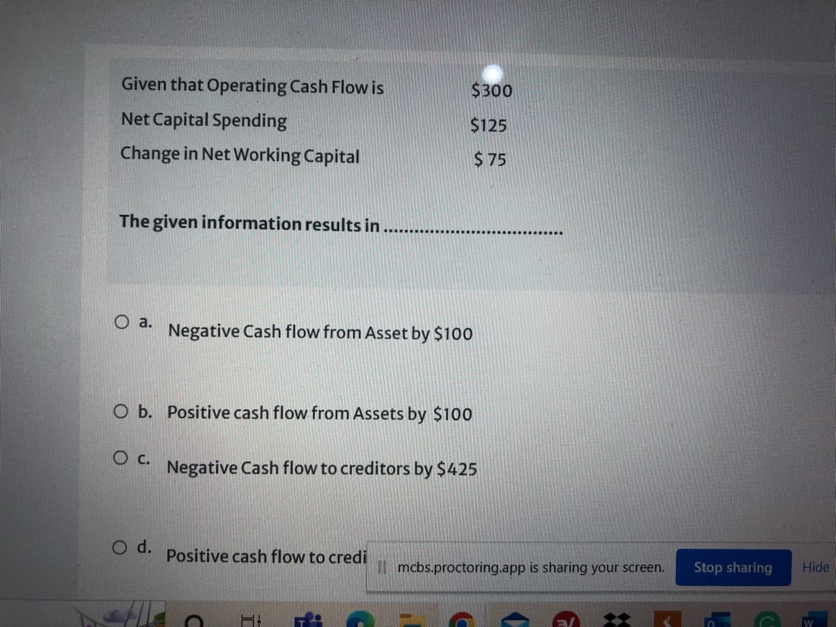 Given that Operating Cash Flow is
$300
Net Capital Spending
$125
Change in Net Working Capital
$ 75
The given information results in
a.
Negative Cash flow from Asset by $100
O b. Positive cash flow from Assets by $100
c.
Negative Cash flow to creditors by $425
O d.
Positive cash flow to credi
Stop sharing
Hide
I mcbs.proctoring.app is sharing your screen.
