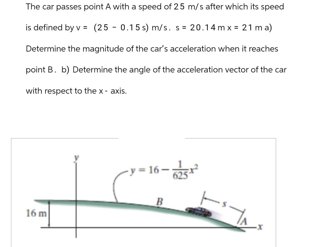 The car passes point A with a speed of 25 m/s after which its speed
is defined by v =
(25 0.15 s) m/s. s = 20.14mx = 21ma)
Determine the magnitude of the car's acceleration when it reaches
point B. b) Determine the angle of the acceleration vector of the car
with respect to the x-axis.
16 m
y=16-
6-625-12
B