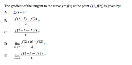 The gradient of the tangent to the curve y={x) at the point P(2, (2)) is given bye
Д2) — һ
f(2+ h) – f(2),
A
2
f(2+ h) – f(2)
C
h
f(2+h)- ƒ(2)
lim
h
f(2+h)- f(2)
lim
E
h
