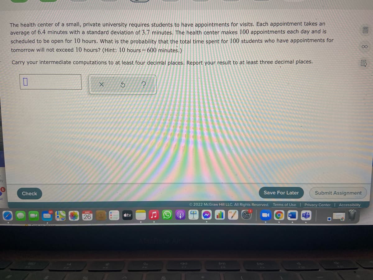 The health center of a small, private university requires students to have appointments for visits. Each appointment takes an
average of 6.4 minutes with a standard deviation of 3.7 minutes. The health center makes 100 appointments each day and is
scheduled to be open for 10 hours. What is the probability that the total time spent for 100 students who have appointments for
tomorrow will not exceed 10 hours? (Hint: 10 hours=600 minutes.)
00
Carry your intermediate computations to at least four decimal places. Report your result to at least three decimal places.
Check
Save For Later
Submit Assignment
© 2022 McGraw Hill LLC. All Rights Reserved. Terms of Use | Privacy Center| Accessibility
MAR
étv
26
410
