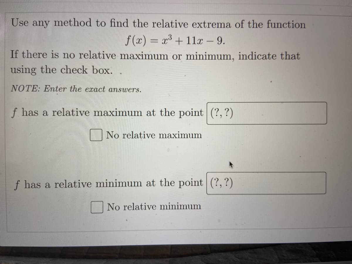 Use
any
method to find the relative extrema of the function
f (x) = r +11 - 9.
If there is no relative maximum or minimum, indicate that
using the check box. .
NOTE: Enter the exact answers.
f has a relative maximum at the point (?, ?)
|No relative maximum
f has a relative minimum at the point (?,?)
No relative minimum
