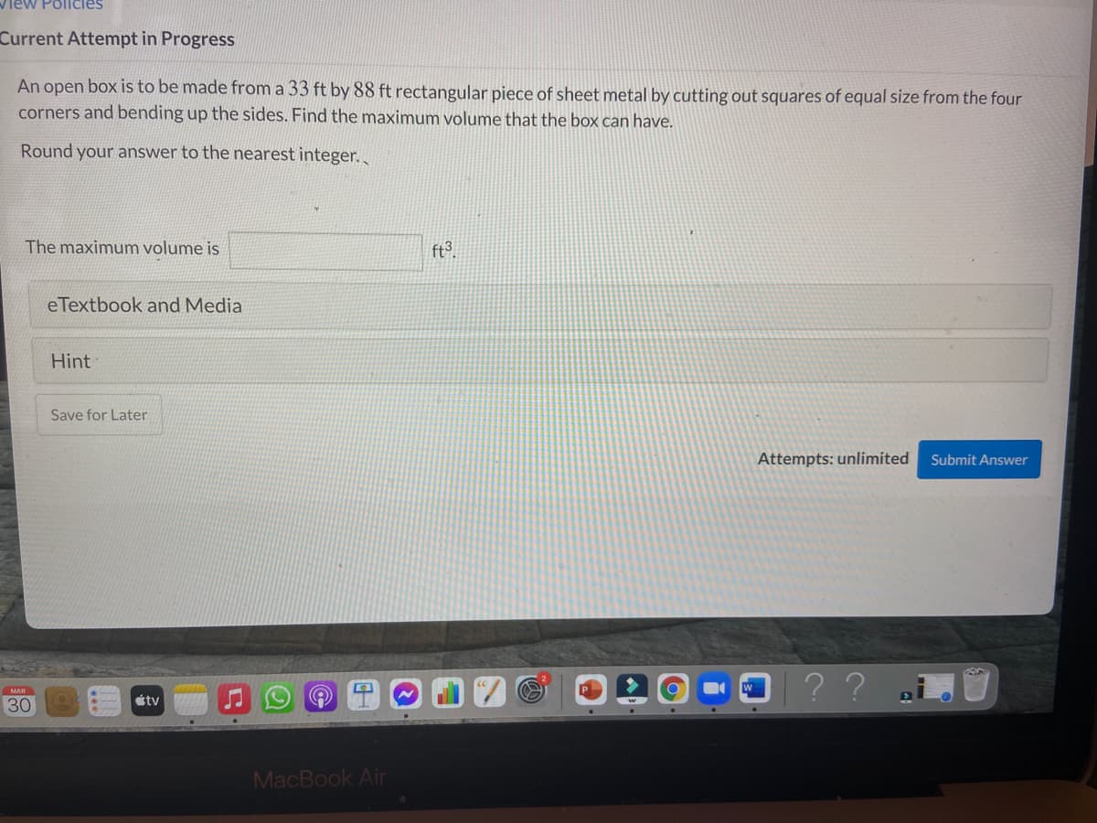 View Pollcies
Current Attempt in Progress
An open box is to be made from a 33 ft by 88 ft rectangular piece of sheet metal by cutting out squares of equal size from the four
corners and bending up the sides. Find the maximum volume that the box can have.
Round your answer to the nearest integer.
The maximum volume is
ft°.
eTextbook and Media
Hint
Save for Later
Attempts: unlimited
Submit Answer
|??
MAR
étv
30
MacBook Air
..
