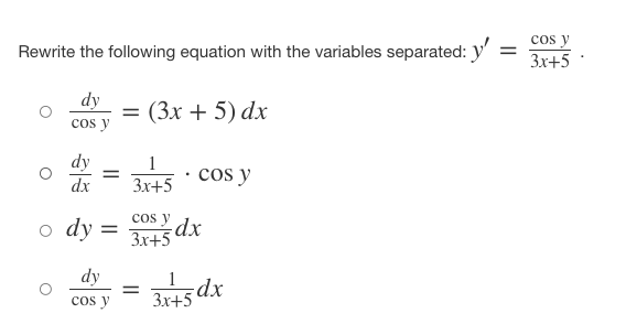 Rewrite the following equation with the variables separated: y'
=
dy
cos y
= (3x + 5) dx
dy
=
cos y
dx 3x+5
y
ody: = 3x+5dx
dy
1
=
3x+5 dx
cos y
cos y
3x+5