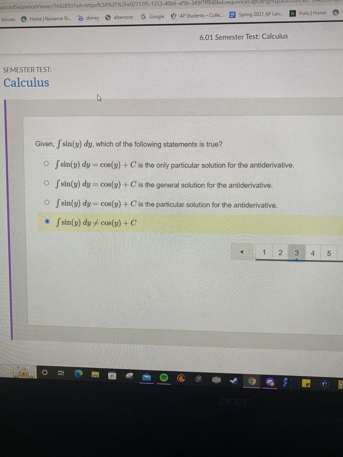 hancedSequenceViewer/1642893?url=https%3A%2F%2Fe02711f5-1353-40b6-af9b-349f7ff846bd.sequences.api.brightspace
G Google AP Students - Colle...Spring 2021 AP Lan... h Hulu | Home
Home | Naviance St... disney albersons
Movies
6.01 Semester Test: Calculus
SEMESTER TEST:
Calculus
Given, sin(y) dy, which of the following statements is true?
Of sin(y) dy = cos(y) + C is the only particular solution for the antiderivative.
Of sin(y) dy = cos(y) + C is the general solution for the antiderivative.
Of sin(y) dy = cos(y) + C is the particular solution for the antiderivative.
fsin(y) dy # cos(y) + C
1
2
O E
()))
FREE
TE
wh
COULD
WAS TER
g
acer
3
4
5