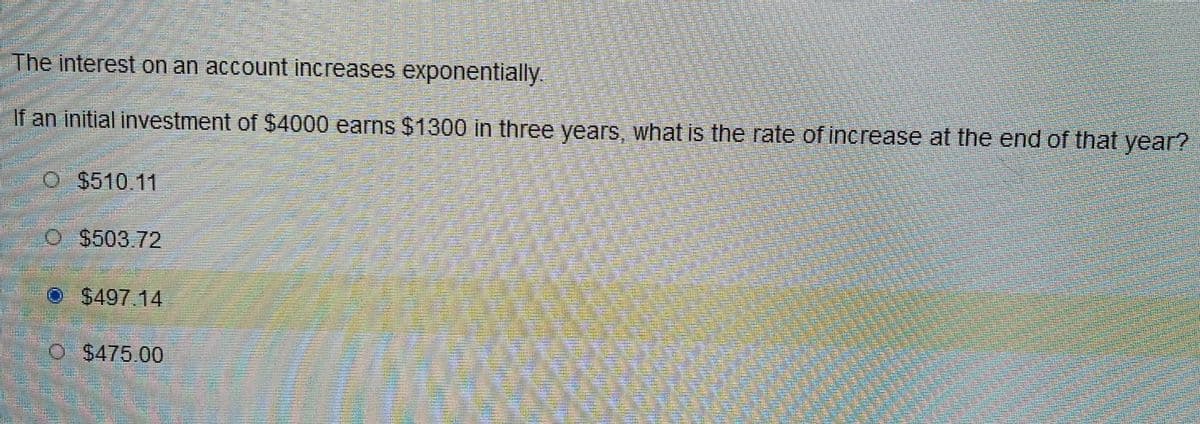 The interest on an account increases exponentially.
If an initial investment of $4000 earns $1300 in three years, what is the rate of increase at the end of that year?
O $510.11
O $503.72
O$497.14
O $475.00