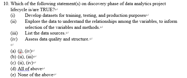 10. Which of the following statement(s) on discovery phase of data analytics project
lifecycle is/are TRUE?-
(i)
Develop datasets for training, testing, and production purposes
(ii)
Explore the data to understand the relationships among the variables, to inform
selection of the variables and methods.-
(iii)
List the data sources.
(iv)
Assess data quality and structure.
(i). (iv)-
(b) (ii), (ii)
(c) (ii), (iv)e
(d) All of abovet
None of the above
