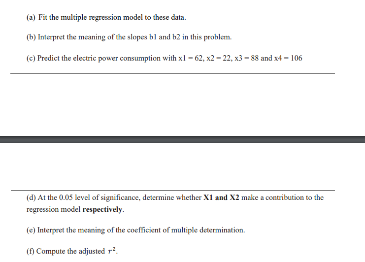 (a) Fit the multiple regression model to these data.
(b) Interpret the meaning of the slopes bl and b2 in this problem.
(c) Predict the electric power consumption with x1 = 62, x2 = 22, x3 = 88 and x4 = 106
(d) At the 0.05 level of significance, determine whether X1 and X2 make a contribution to the
regression model respectively.
(e) Interpret the meaning of the coefficient of multiple determination.
(f) Compute the adjusted r².
