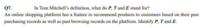 Q7.
In Tom Mitchell's definition, what do P, T and E stand for?
An online shopping platform has a feature to recommend products to customers based on their past
purchasing records as well as past browsing records on the platform. Identify P, T and E.
