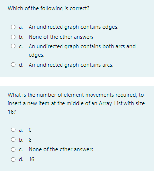 Which of the following is correct?
O a.
An undirected graph contains edges.
O b. None of the other answers
Oc.
An undirected graph contains both arcs and
edges.
O d. An undirected graph contains arcs.
What is the number of element movements required, to
insert a new item at the middle of an Array-List with size
16?
a. 0
O b. 8
O. None of the other answers
O d. 16
