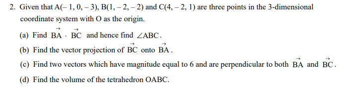 2. Given that A(- 1, 0, – 3), B(1, – 2, – 2) and C(4, – 2, 1) are three points in the 3-dimensional
coordinate system with O as the origin.
(a) Find BA · BC and hence find ZABC.
(b) Find the vector projection of BC onto BA.
(c) Find two vectors which have magnitude equal to 6 and are perpendicular to both BA and BC.
(d) Find the volume of the tetrahedron OABC.
