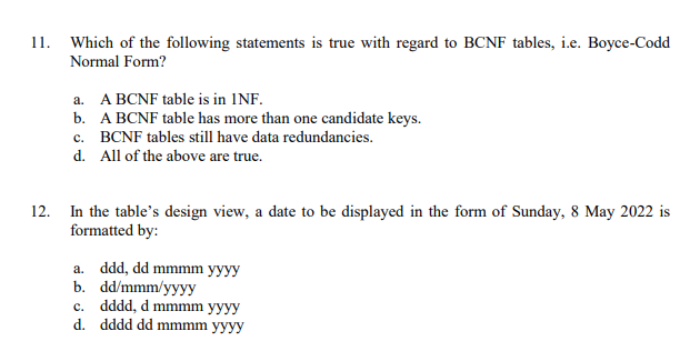 11. Which of the following statements is true with regard to BCNF tables, i.e. Boyce-Codd
Normal Form?
a. A BCNF table is in INF.
b. A BCNF table has more than one candidate keys.
c. BCNF tables still have data redundancies.
d. All of the above are true.
In the table's design view, a date to be displayed in the form of Sunday, 8 May 2022 is
formatted by:
12.
a. ddd, dd mmmm yyyy
b. dd/mmm/yyyy
c. dddd, d mmmm yyyy
d. dddd dd mmmm yyyy
