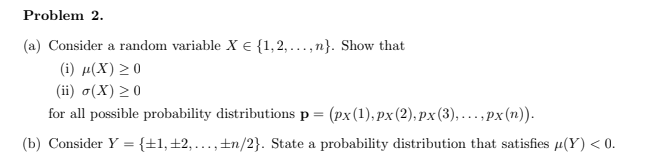 Problem 2.
(a) Consider a random variable X E {1,2,...,n}. Show that
(i) µ(X) >0
(ii) o(X) > 0
for all possible probability distributions p = (px(1), px(2), px (3), ...,px (n)).
(b) Consider Y ={±1,±2,...,±n/2}. State a probability distribution that satisfies µ(Y) < 0.
